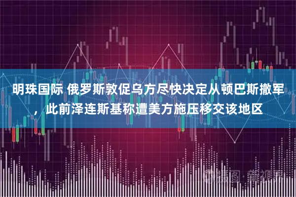 明珠国际 俄罗斯敦促乌方尽快决定从顿巴斯撤军，此前泽连斯基称遭美方施压移交该地区