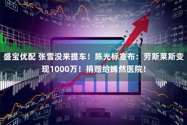 盛宝优配 张雪没来提车！陈光标宣布：劳斯莱斯变现1000万！捐赠给嫣然医院！